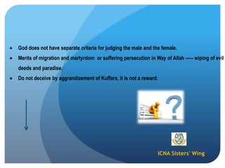 ICNA Sisters' Wing
God does not have separate criteria for judging the male and the female.
Merits of migration and martyrdom or suffering persecution in Way of Allah ----- wiping of evil
deeds and paradise.
Do not deceive by aggrandizement of Kuffars, it is not a reward.
 