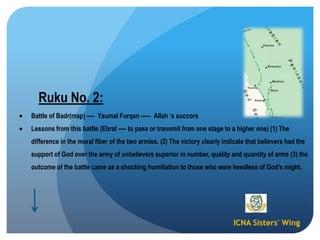 ICNA Sisters' Wing
Ruku No. 2:
Battle of Badr(map) ---- Yaumal Furqan ----- Allah „s succors
Lessons from this battle (Ebrat ---- to pass or transmit from one stage to a higher one) (1) The
difference in the moral fiber of the two armies. (2) The victory clearly indicate that believers had the
support of God over the army of unbelievers superior in number, quality and quantity of arms (3) the
outcome of the battle came as a shocking humiliation to those who were heedless of God‟s might.
 