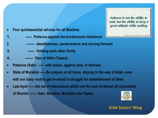 ICNA Sisters' Wing
Four quintessential advices for all Muslims.
1. ------ Patience against the burdensome hindrance
2. ------ steadfastness, perseverance and moving forward
3. ----- Holding each other firmly
4. ------ Fear of Allah (Taqwa)
Patience (Sabr) ----- with duties, against sins, in distress
State of Murabita ----- Be prepare at all times, staying in the way of Allah, even
with our busy routine get involved in struggle for establishment of Deen.
Last Ayah ----- the set of instructions which are the sum of almost all injunctions
of Shariah ------- Sabr, Musabra, Murabita and Taqwa.
 