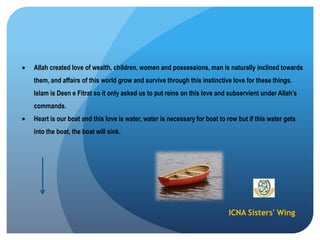 ICNA Sisters' Wing
Allah created love of wealth, children, women and possessions, man is naturally inclined towards
them, and affairs of this world grow and survive through this instinctive love for these things.
Islam is Deen e Fitrat so it only asked us to put reins on this love and subservient under Allah‟s
commands.
Heart is our boat and this love is water, water is necessary for boat to row but if this water gets
into the boat, the boat will sink.
 