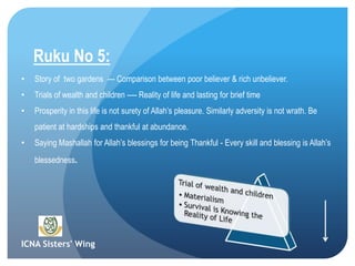 ICNA Sisters' Wing
Ruku No 5:
• Story of two gardens --- Comparison between poor believer & rich unbeliever.
• Trials of wealth and children ---- Reality of life and lasting for brief time
• Prosperity in this life is not surety of Allah’s pleasure. Similarly adversity is not wrath. Be
patient at hardships and thankful at abundance.
• Saying Mashallah for Allah’s blessings for being Thankful - Every skill and blessing is Allah’s
blessedness.
 
