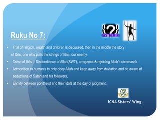 ICNA Sisters' Wing
Ruku No 7:
• Trial of religion, wealth and children is discussed, then in the middle the story
of Iblis, one who pulls the strings of fitna, our enemy.
• Crime of Iblis -- Disobedience of Allah(SWT), arrogance & rejecting Allah’s commands
• Admonition to human’s to only obey Allah and keep away from deviation and be aware of
seductions of Satan and his followers.
• Enmity between polytheist and their idols at the day of judgment.
 
