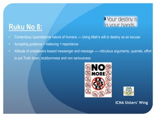 ICNA Sisters' Wing
Ruku No 8:
• Contentious /quarrelsome nature of humans --- Using Allah’s will or destiny as an excuse
• Accepting guidance = believing = repentance
• Attitude of unbelievers toward messenger and message ---- ridiculous arguments, quarrels, effort
to put Truth down, stubbornness and non seriousness
 