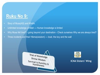 ICNA Sisters' Wing
Ruku No 9:
• Story of Musa(AS) and Khidhr.
• Unlimited knowledge of Allah --- Human knowledge is limited
• Why Musa felt tired? - going beyond your destination - Check ourselves Why we are always tired?
• Three incidents and their Hikma(wisdom) --- boat, the boy and the wall
 