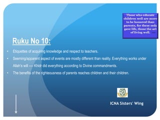 ICNA Sisters' Wing
Ruku No 10:
• Etiquettes of acquiring knowledge and respect to teachers.
• Seeming/apparent aspect of events are mostly different than reality. Everything works under
Allah’s will ---- Khidr did everything according to Divine commandments.
• The benefits of the righteousness of parents reaches children and their children.
 