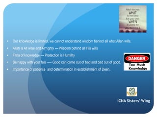 ICNA Sisters' Wing
• Our knowledge is limited, we cannot understand wisdom behind all what Allah wills.
• Allah is All wise and Almighty --- Wisdom behind all His wills
• Fitna of knowledge --- Protection is Humility
• Be happy with your fate ---- Good can come out of bad and bad out of good.
• Importance of patience and determination in establishment of Deen.
 