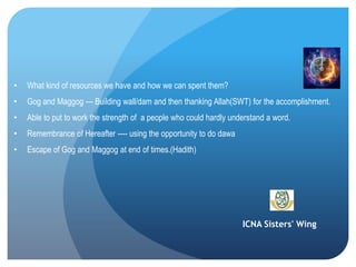 ICNA Sisters' Wing
• What kind of resources we have and how we can spent them?
• Gog and Maggog --- Building wall/dam and then thanking Allah(SWT) for the accomplishment.
• Able to put to work the strength of a people who could hardly understand a word.
• Remembrance of Hereafter ---- using the opportunity to do dawa
• Escape of Gog and Maggog at end of times.(Hadith)
 