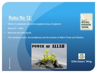 ICNA Sisters' Wing
Ruku No 12:
• Efforts of unbelievers will not be weighed at day of judgment.
• Show off --- Shirk
• Memorize last three Ayahs.
• The marvelous works, the excellences and the wonders of Allah’s Power and Wisdom.
 