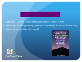 ICNA Sisters' Wing
• Supplication --- Ayah 10 --- Asking for Mercy and guidance , rectitude in affairs
• Search for good company(collectivity), sanctuary in cave (striving), Supplication (Trust on Allah)
• Who are our company ? Our kids company?
 