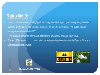 ICNA Sisters' Wing
Ruku No 3:
• Long, continuous sleep, changing sides on right and left, eyes open during sleep, no direct
sunlight on the cave, dog sitting at entrance, an awe for over looker - All super natural
arrangements from Allah(SWT)
• The quarrels about life after death at that time when they wake up from sleep.
• Center of Quran ---- ----- Must be polite and cautious --- Islam is Deen e Fitrat and
Ummat is Ummat e Wast.
 