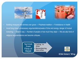 ICNA Sisters' Wing
• Building mosques and shrines over grave --- Polytheist tradition --- Forbiddance in Hadith
• Avoid long drawn unnecessary argumentations(waste of time and energy, danger of mutual
bickering) --- Satan’s way --- Number of people or how much they slept --- We are also fond of
religious argumentations and become critiques.
• Calling to
Allah
• Remembering
Here After
Survival
from
Fitna of
Dajjal
 