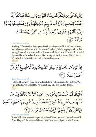 Sahih International
And say, "The truth is from your Lord, so whoever wills - let him believe;
and whoever wills - let him disbelieve." Indeed, We have prepared for the
wrongdoers a fire whose walls will surround them. And if they call for relief,
they will be relieved with water like murky oil, which scalds [their] faces.
Wretched is the drink, and evil is the resting place.
18:30
to top
Sahih International
Indeed, those who have believed and done righteous deeds - indeed, We
will not allow to be lost the reward of any who did well in deeds.
18:31
to top
Sahih International
Those will have gardens of perpetual residence; beneath them rivers will
flow. They will be adorned therein with bracelets of gold and will wear
 