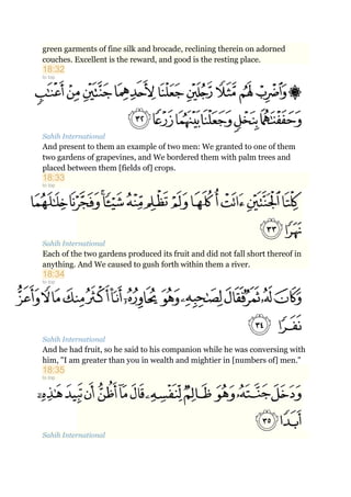 green garments of fine silk and brocade, reclining therein on adorned
couches. Excellent is the reward, and good is the resting place.
18:32
to top
Sahih International
And present to them an example of two men: We granted to one of them
two gardens of grapevines, and We bordered them with palm trees and
placed between them [fields of] crops.
18:33
to top
Sahih International
Each of the two gardens produced its fruit and did not fall short thereof in
anything. And We caused to gush forth within them a river.
18:34
to top
Sahih International
And he had fruit, so he said to his companion while he was conversing with
him, "I am greater than you in wealth and mightier in [numbers of] men."
18:35
to top
Sahih International
 