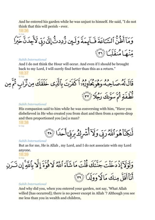 And he entered his garden while he was unjust to himself. He said, "I do not
think that this will perish - ever.
18:36
to top
Sahih International
And I do not think the Hour will occur. And even if I should be brought
back to my Lord, I will surely find better than this as a return."
18:37
to top
Sahih International
His companion said to him while he was conversing with him, "Have you
disbelieved in He who created you from dust and then from a sperm-drop
and then proportioned you [as] a man?
18:38
to top
Sahih International
But as for me, He is Allah , my Lord, and I do not associate with my Lord
anyone.
18:39
to top
Sahih International
And why did you, when you entered your garden, not say, 'What Allah
willed [has occurred]; there is no power except in Allah '? Although you see
me less than you in wealth and children,
 