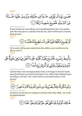 18:40
to top
Sahih International
It may be that my Lord will give me [something] better than your garden
and will send upon it a calamity from the sky, and it will become a smooth,
dusty ground,
18:41
to top
Sahih International
Or its water will become sunken [into the earth], so you would never be
able to seek it."
18:42
to top
Sahih International
And his fruits were encompassed [by ruin], so he began to turn his hands
about [in dismay] over what he had spent on it, while it had collapsed upon
its trellises, and said, "Oh, I wish I had not associated with my Lord
anyone."
18:43
to top
Sahih International
And there was for him no company to aid him other than Allah , nor could
he defend himself.
18:44
to top
 