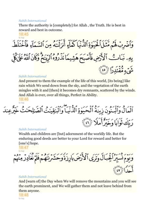 Sahih International
There the authority is [completely] for Allah , the Truth. He is best in
reward and best in outcome.
18:45
to top
Sahih International
And present to them the example of the life of this world, [its being] like
rain which We send down from the sky, and the vegetation of the earth
mingles with it and [then] it becomes dry remnants, scattered by the winds.
And Allah is ever, over all things, Perfect in Ability.
18:46
to top
Sahih International
Wealth and children are [but] adornment of the worldly life. But the
enduring good deeds are better to your Lord for reward and better for
[one's] hope.
18:47
to top
Sahih International
And [warn of] the Day when We will remove the mountains and you will see
the earth prominent, and We will gather them and not leave behind from
them anyone.
18:48
to top
 