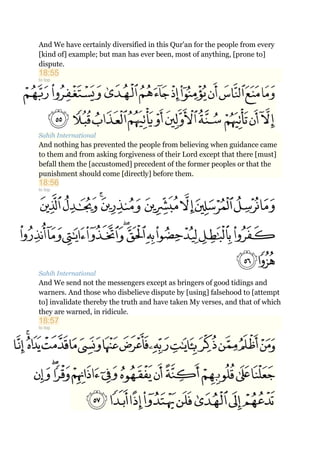 And We have certainly diversified in this Qur'an for the people from every
[kind of] example; but man has ever been, most of anything, [prone to]
dispute.
18:55
to top
Sahih International
And nothing has prevented the people from believing when guidance came
to them and from asking forgiveness of their Lord except that there [must]
befall them the [accustomed] precedent of the former peoples or that the
punishment should come [directly] before them.
18:56
to top
Sahih International
And We send not the messengers except as bringers of good tidings and
warners. And those who disbelieve dispute by [using] falsehood to [attempt
to] invalidate thereby the truth and have taken My verses, and that of which
they are warned, in ridicule.
18:57
to top
 