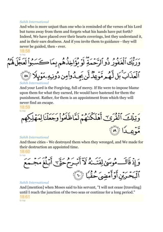 Sahih International
And who is more unjust than one who is reminded of the verses of his Lord
but turns away from them and forgets what his hands have put forth?
Indeed, We have placed over their hearts coverings, lest they understand it,
and in their ears deafness. And if you invite them to guidance - they will
never be guided, then - ever.
18:58
to top
Sahih International
And your Lord is the Forgiving, full of mercy. If He were to impose blame
upon them for what they earned, He would have hastened for them the
punishment. Rather, for them is an appointment from which they will
never find an escape.
18:59
to top
Sahih International
And those cities - We destroyed them when they wronged, and We made for
their destruction an appointed time.
18:60
to top
Sahih International
And [mention] when Moses said to his servant, "I will not cease [traveling]
until I reach the junction of the two seas or continue for a long period."
18:61
to top
 