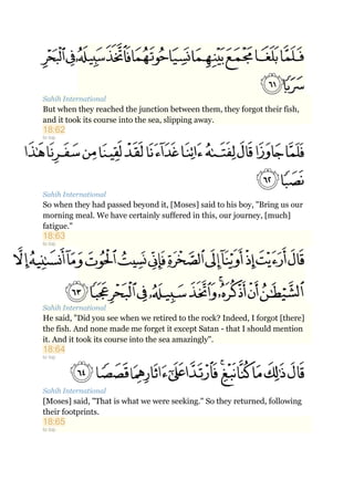 Sahih International
But when they reached the junction between them, they forgot their fish,
and it took its course into the sea, slipping away.
18:62
to top
Sahih International
So when they had passed beyond it, [Moses] said to his boy, "Bring us our
morning meal. We have certainly suffered in this, our journey, [much]
fatigue."
18:63
to top
Sahih International
He said, "Did you see when we retired to the rock? Indeed, I forgot [there]
the fish. And none made me forget it except Satan - that I should mention
it. And it took its course into the sea amazingly".
18:64
to top
Sahih International
[Moses] said, "That is what we were seeking." So they returned, following
their footprints.
18:65
to top
 