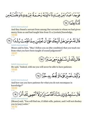 Sahih International
And they found a servant from among Our servants to whom we had given
mercy from us and had taught him from Us a [certain] knowledge.
18:66
to top
Sahih International
Moses said to him, "May I follow you on [the condition] that you teach me
from what you have been taught of sound judgement?"
18:67
to top
Sahih International
He said, "Indeed, with me you will never be able to have patience.
18:68
to top
Sahih International
And how can you have patience for what you do not encompass in
knowledge?"
18:69
to top
Sahih International
[Moses] said, "You will find me, if Allah wills, patient, and I will not disobey
you in [any] order."
18:70
to top
 