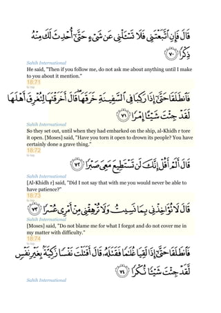 Sahih International
He said, "Then if you follow me, do not ask me about anything until I make
to you about it mention."
18:71
to top
Sahih International
So they set out, until when they had embarked on the ship, al-Khidh r tore
it open. [Moses] said, "Have you torn it open to drown its people? You have
certainly done a grave thing."
18:72
to top
Sahih International
[Al-Khidh r] said, "Did I not say that with me you would never be able to
have patience?"
18:73
to top
Sahih International
[Moses] said, "Do not blame me for what I forgot and do not cover me in
my matter with difficulty."
18:74
to top
Sahih International
 