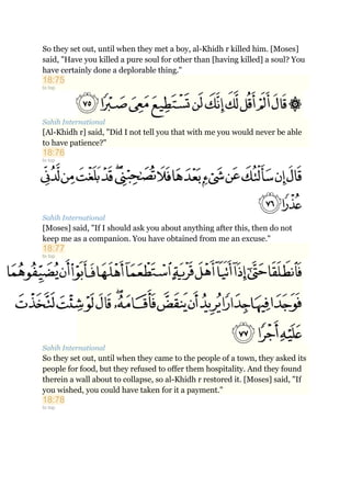 So they set out, until when they met a boy, al-Khidh r killed him. [Moses]
said, "Have you killed a pure soul for other than [having killed] a soul? You
have certainly done a deplorable thing."
18:75
to top
Sahih International
[Al-Khidh r] said, "Did I not tell you that with me you would never be able
to have patience?"
18:76
to top
Sahih International
[Moses] said, "If I should ask you about anything after this, then do not
keep me as a companion. You have obtained from me an excuse."
18:77
to top
Sahih International
So they set out, until when they came to the people of a town, they asked its
people for food, but they refused to offer them hospitality. And they found
therein a wall about to collapse, so al-Khidh r restored it. [Moses] said, "If
you wished, you could have taken for it a payment."
18:78
to top
 