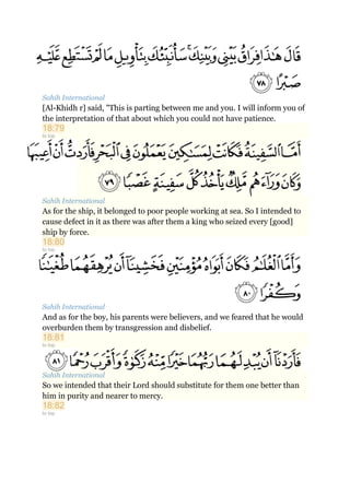 Sahih International
[Al-Khidh r] said, "This is parting between me and you. I will inform you of
the interpretation of that about which you could not have patience.
18:79
to top
Sahih International
As for the ship, it belonged to poor people working at sea. So I intended to
cause defect in it as there was after them a king who seized every [good]
ship by force.
18:80
to top
Sahih International
And as for the boy, his parents were believers, and we feared that he would
overburden them by transgression and disbelief.
18:81
to top
Sahih International
So we intended that their Lord should substitute for them one better than
him in purity and nearer to mercy.
18:82
to top
 