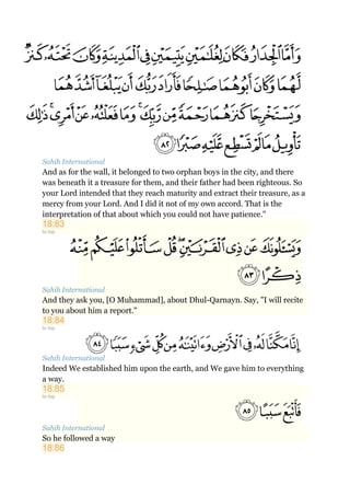 Sahih International
And as for the wall, it belonged to two orphan boys in the city, and there
was beneath it a treasure for them, and their father had been righteous. So
your Lord intended that they reach maturity and extract their treasure, as a
mercy from your Lord. And I did it not of my own accord. That is the
interpretation of that about which you could not have patience."
18:83
to top
Sahih International
And they ask you, [O Muhammad], about Dhul-Qarnayn. Say, "I will recite
to you about him a report."
18:84
to top
Sahih International
Indeed We established him upon the earth, and We gave him to everything
a way.
18:85
to top
Sahih International
So he followed a way
18:86
 