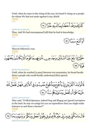 Until, when he came to the rising of the sun, he found it rising on a people
for whom We had not made against it any shield.
18:91
to top
Sahih International
Thus. And We had encompassed [all] that he had in knowledge.
18:92
to top
Sahih International
Then he followed a way
18:93
to top
Sahih International
Until, when he reached [a pass] between two mountains, he found beside
them a people who could hardly understand [his] speech.
18:94
to top
Sahih International
They said, "O Dhul-Qarnayn, indeed Gog and Magog are [great] corrupters
in the land. So may we assign for you an expenditure that you might make
between us and them a barrier?"
18:95
to top
Sahih International
 