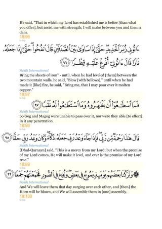 He said, "That in which my Lord has established me is better [than what
you offer], but assist me with strength; I will make between you and them a
dam.
18:96
to top
Sahih International
Bring me sheets of iron" - until, when he had leveled [them] between the
two mountain walls, he said, "Blow [with bellows]," until when he had
made it [like] fire, he said, "Bring me, that I may pour over it molten
copper."
18:97
to top
Sahih International
So Gog and Magog were unable to pass over it, nor were they able [to effect]
in it any penetration.
18:98
to top
Sahih International
[Dhul-Qarnayn] said, "This is a mercy from my Lord; but when the promise
of my Lord comes, He will make it level, and ever is the promise of my Lord
true."
18:99
to top
Sahih International
And We will leave them that day surging over each other, and [then] the
Horn will be blown, and We will assemble them in [one] assembly.
18:100
to top
 