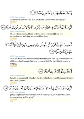 Sahih International
And We will present Hell that Day to the Disbelievers, on display -
18:101
to top
Sahih International
Those whose eyes had been within a cover [removed] from My
remembrance, and they were not able to hear.
18:102
to top
Sahih International
Then do those who disbelieve think that they can take My servants instead
of Me as allies? Indeed, We have prepared Hell for the disbelievers as a
lodging.
18:103
to top
Sahih International
Say, [O Muhammad], "Shall we [believers] inform you of the greatest losers
as to [their] deeds?
18:104
to top
Sahih International
[They are] those whose effort is lost in worldly life, while they think that
they are doing well in work."
18:105
to top
 