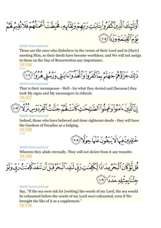 Sahih International
Those are the ones who disbelieve in the verses of their Lord and in [their]
meeting Him, so their deeds have become worthless; and We will not assign
to them on the Day of Resurrection any importance.
18:106
to top
Sahih International
That is their recompense - Hell - for what they denied and [because] they
took My signs and My messengers in ridicule.
18:107
to top
Sahih International
Indeed, those who have believed and done righteous deeds - they will have
the Gardens of Paradise as a lodging,
18:108
to top
Sahih International
Wherein they abide eternally. They will not desire from it any transfer.
18:109
to top
Sahih International
Say, "If the sea were ink for [writing] the words of my Lord, the sea would
be exhausted before the words of my Lord were exhausted, even if We
brought the like of it as a supplement."
18:110
 