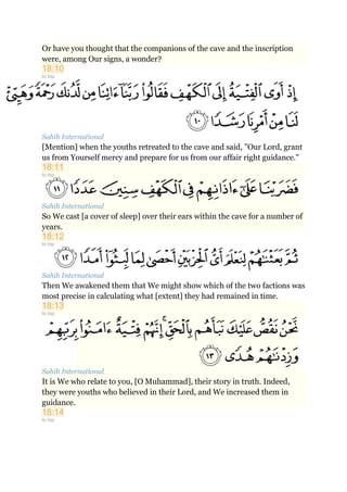 Or have you thought that the companions of the cave and the inscription
were, among Our signs, a wonder?
18:10
to top
Sahih International
[Mention] when the youths retreated to the cave and said, "Our Lord, grant
us from Yourself mercy and prepare for us from our affair right guidance."
18:11
to top
Sahih International
So We cast [a cover of sleep] over their ears within the cave for a number of
years.
18:12
to top
Sahih International
Then We awakened them that We might show which of the two factions was
most precise in calculating what [extent] they had remained in time.
18:13
to top
Sahih International
It is We who relate to you, [O Muhammad], their story in truth. Indeed,
they were youths who believed in their Lord, and We increased them in
guidance.
18:14
to top
 