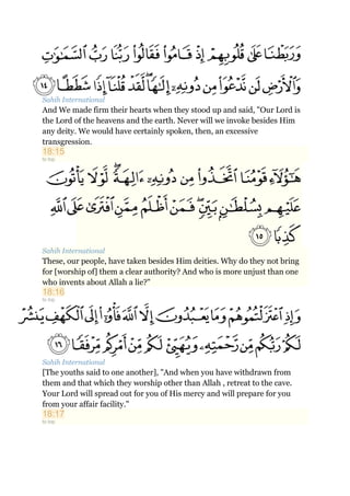 Sahih International
And We made firm their hearts when they stood up and said, "Our Lord is
the Lord of the heavens and the earth. Never will we invoke besides Him
any deity. We would have certainly spoken, then, an excessive
transgression.
18:15
to top
Sahih International
These, our people, have taken besides Him deities. Why do they not bring
for [worship of] them a clear authority? And who is more unjust than one
who invents about Allah a lie?"
18:16
to top
Sahih International
[The youths said to one another], "And when you have withdrawn from
them and that which they worship other than Allah , retreat to the cave.
Your Lord will spread out for you of His mercy and will prepare for you
from your affair facility."
18:17
to top
 