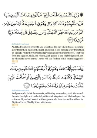 Sahih International
And [had you been present], you would see the sun when it rose, inclining
away from their cave on the right, and when it set, passing away from them
on the left, while they were [laying] within an open space thereof. That was
from the signs of Allah . He whom Allah guides is the [rightly] guided, but
he whom He leaves astray - never will you find for him a protecting guide.
18:18
to top
Sahih International
And you would think them awake, while they were asleep. And We turned
them to the right and to the left, while their dog stretched his forelegs at the
entrance. If you had looked at them, you would have turned from them in
flight and been filled by them with terror.
18:19
to top
 