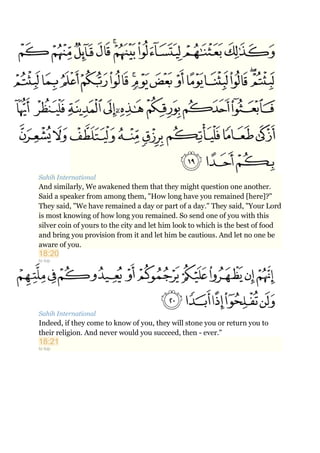 Sahih International
And similarly, We awakened them that they might question one another.
Said a speaker from among them, "How long have you remained [here]?"
They said, "We have remained a day or part of a day." They said, "Your Lord
is most knowing of how long you remained. So send one of you with this
silver coin of yours to the city and let him look to which is the best of food
and bring you provision from it and let him be cautious. And let no one be
aware of you.
18:20
to top
Sahih International
Indeed, if they come to know of you, they will stone you or return you to
their religion. And never would you succeed, then - ever."
18:21
to top
 