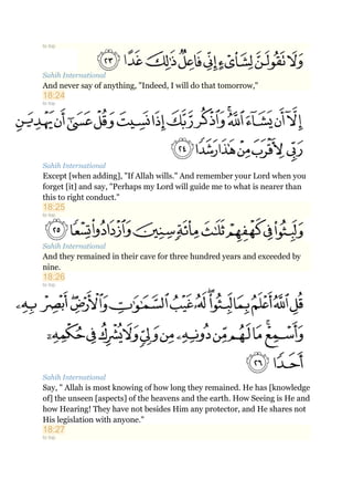 to top
Sahih International
And never say of anything, "Indeed, I will do that tomorrow,"
18:24
to top
Sahih International
Except [when adding], "If Allah wills." And remember your Lord when you
forget [it] and say, "Perhaps my Lord will guide me to what is nearer than
this to right conduct."
18:25
to top
Sahih International
And they remained in their cave for three hundred years and exceeded by
nine.
18:26
to top
Sahih International
Say, " Allah is most knowing of how long they remained. He has [knowledge
of] the unseen [aspects] of the heavens and the earth. How Seeing is He and
how Hearing! They have not besides Him any protector, and He shares not
His legislation with anyone."
18:27
to top
 