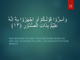 َ‫ا‬ ۡ‫م‬ُ‫ك‬‫ـ‬َ‫ل‬ ۡ‫و‬َ‫ق‬ ‫ا‬ ۡ‫و‬ُّ‫ر‬ِ‫س‬َ‫ا‬ َ‫و‬ِ‫ا‬ ؕ‫ه‬ِ‫ب‬ ‫ا‬ ۡ‫و‬ُ‫ر‬َ‫ه‬ ۡ‫اج‬ ِ‫و‬ٗ‫ه‬َّ‫ن‬
ۡ‫ُو‬‫د‬ُّ‫ص‬‫ال‬ ِ‫ت‬‫ا‬َ‫ذ‬ِ‫ب‬ ۡۢ‫م‬ۡ‫ي‬ِ‫ل‬َ‫ع‬ِ‫ر‬﴿۱۳﴾
AND WHETHER YOU KEEP YOUR DISCOURSE SECRET OR
DISCLOSE, HE KNOWS FULL WELL THE THOUGHTS OF YOUR
BREASTS.
15
 