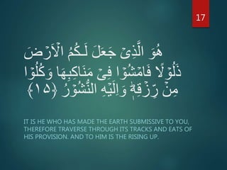 ُ‫ك‬‫ـ‬َ‫ل‬ َ‫ل‬َ‫ع‬َ‫ج‬ ۡ‫ى‬ِ‫ذ‬َّ‫ال‬ َ‫و‬ُ‫ه‬َ‫ض‬ ۡ‫ر‬َ ۡ‫اَّل‬ ُ‫م‬
ۡ‫ى‬ِ‫ف‬ ‫ا‬ ۡ‫و‬ُ‫ش‬ ۡ‫ام‬َ‫ف‬ ً‫َّل‬ ۡ‫و‬ُ‫ل‬َ‫ذ‬ُ‫ل‬ُ‫ك‬ َ‫و‬ ‫ا‬َ‫ه‬ِ‫ب‬ِ‫ك‬‫َا‬‫ن‬َ‫م‬‫ا‬ ۡ‫و‬
ِ‫ه‬ۡ‫ي‬َ‫ل‬ِ‫ا‬ َ‫و‬ ؕ‫ه‬ِ‫ق‬ ۡ‫ز‬ ِ‫ر‬ ۡ‫ن‬ِ‫م‬ُ‫ر‬ ۡ‫و‬ُ‫ش‬ُّ‫ن‬‫ال‬﴿۱۵﴾
IT IS HE WHO HAS MADE THE EARTH SUBMISSIVE TO YOU,
THEREFORE TRAVERSE THROUGH ITS TRACKS AND EATS OF
HIS PROVISION. AND TO HIM IS THE RISING UP.
17
 