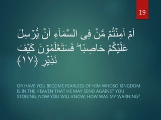 َّ‫س‬‫ال‬ ‫ى‬ِ‫ف‬ ۡ‫ن‬َّ‫م‬ ۡ‫م‬ُ‫ت‬ۡ‫ن‬ِ‫م‬َ‫ا‬ ۡ‫م‬َ‫ا‬ۡ‫ر‬ُّ‫ي‬ ۡ‫ن‬َ‫ا‬ ِ‫ء‬ٓ‫ا‬َ‫م‬َ‫ل‬ِ‫س‬
َ‫س‬َ‫ف‬ ؕ‫ا‬ً‫ب‬ ِ‫اص‬َ‫ح‬ ۡ‫م‬ُ‫ك‬ۡ‫ي‬َ‫ل‬َ‫ع‬ۡ‫ي‬َ‫ك‬ َ‫ن‬ ۡ‫و‬ُ‫م‬َ‫ل‬ۡ‫ع‬َ‫ت‬َ‫ف‬
ِ‫ر‬ۡ‫ي‬ِ‫ذ‬َ‫ن‬﴿۱۷﴾
OR HAVE YOU BECOME FEARLESS OF HIM WHOSO KINGDOM
IS IN THE HEAVEN THAT HE MAY SEND AGAINST YOU
STONING. NOW YOU WILL KNOW, HOW WAS MY WARNING?
19
 