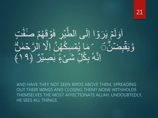 ِ‫ر‬ۡ‫ي‬َّ‫الط‬ ‫ى‬َ‫ل‬ِ‫ا‬ ‫ا‬ ۡ‫و‬َ‫ر‬َ‫ي‬ ۡ‫م‬َ‫ل‬ َ‫و‬َ‫ا‬‫ه‬‫ف‬ٰٓ‫ص‬ ۡ‫م‬ُ‫ه‬َ‫ق‬ ۡ‫و‬َ‫ف‬ٍ‫ت‬
َۙؕ‫ن‬ ۡ‫ض‬ِ‫ب‬ۡ‫ق‬َ‫ي‬ َّ‫و‬ِۘ‫س‬ ۡ‫م‬ُ‫ي‬ ‫ا‬َ‫م‬ۡ‫ح‬َّ‫الر‬ َّ‫َّل‬ِ‫ا‬ َّ‫ن‬ُ‫ه‬ُ‫ك‬ُؕ‫ن‬ ٰ‫م‬
ِ‫ص‬َ‫ب‬ ٍۡۢ‫ء‬ ۡ‫َى‬‫ش‬ ِ‫ل‬ُ‫ك‬ِ‫ب‬ ٗ‫ه‬َّ‫ن‬ِ‫ا‬‫ر‬ۡ‫ي‬﴿۱۹﴾
AND HAVE THEY NOT SEEN BIRDS ABOVE THEM, SPREADING
OUT THEIR WINGS AND CLOSING THEM? NONE WITHHOLDS
THEMSELVES THE MOST AFFECTIONATE ALLAH. UNDOUBTEDLY,
HE SEES ALL THINGS.
21
 