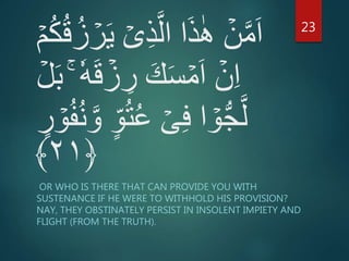 ۡ‫ى‬ِ‫ذ‬َّ‫ال‬ ‫ا‬َ‫ذ‬ٰ‫ه‬ ۡ‫ن‬َّ‫م‬َ‫ا‬ُ‫ك‬ُ‫ق‬ُ‫ز‬ ۡ‫ر‬َ‫ي‬ۡ‫م‬
ۡ‫ز‬ ِ‫ر‬ َ‫ك‬َ‫س‬ ۡ‫م‬َ‫ا‬ ۡ‫ن‬ِ‫ا‬ۡ‫ل‬َ‫ب‬ ٗ‫ه‬َ‫ق‬
ٍ‫ر‬ ۡ‫و‬ُ‫ف‬ُ‫ن‬ َّ‫و‬ ٍ‫و‬ُ‫ت‬ُ‫ع‬ ۡ‫ى‬ِ‫ف‬ ‫ا‬ ۡ‫و‬ُّ‫ج‬َّ‫ل‬
﴿۲۱﴾
OR WHO IS THERE THAT CAN PROVIDE YOU WITH
SUSTENANCE IF HE WERE TO WITHHOLD HIS PROVISION?
NAY, THEY OBSTINATELY PERSIST IN INSOLENT IMPIETY AND
FLIGHT (FROM THE TRUTH).
23
 