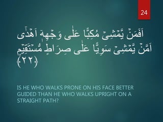 ‫ا‬ًّ‫ب‬ِ‫ك‬ُ‫م‬ ۡ‫ى‬ِ‫ش‬ ۡ‫م‬َّ‫ي‬ ۡ‫ن‬َ‫م‬َ‫ف‬َ‫ا‬ٰٓ‫د‬ۡ‫ه‬َ‫ا‬ ۤ‫ه‬ِ‫ه‬ ۡ‫ج‬ َ‫و‬ ‫ى‬ٰ‫ل‬َ‫ع‬‫ى‬
ٍ‫م‬ۡ‫ي‬ِ‫ق‬َ‫ت‬ۡ‫س‬ُّ‫م‬ ٍ‫اط‬َ‫ر‬ ِ‫ص‬ ‫ى‬ٰ‫ل‬َ‫ع‬ ‫ا‬ًّ‫ي‬ِ‫و‬َ‫س‬ ۡ‫ى‬ِ‫ش‬ ۡ‫م‬َّ‫ي‬ ۡ‫ن‬َّ‫م‬َ‫ا‬
﴿۲۲﴾
IS HE WHO WALKS PRONE ON HIS FACE BETTER
GUIDED THAN HE WHO WALKS UPRIGHT ON A
STRAIGHT PATH?
24
 