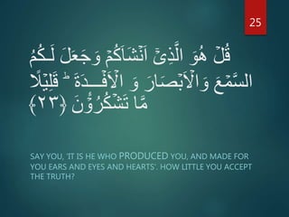 َ‫ا‬َ‫ش‬ۡ‫ن‬َ‫ا‬ ۤۡ‫ى‬ِ‫ذ‬َّ‫ال‬ َ‫و‬ُ‫ه‬ ۡ‫ل‬ُ‫ق‬ُ‫م‬ُ‫ك‬‫ـ‬َ‫ل‬ َ‫ل‬َ‫ع‬َ‫ج‬ َ‫و‬ ۡ‫م‬ُ‫ك‬
‫ا‬ َ‫و‬ َ‫ار‬َ‫ص‬ۡ‫ب‬َ ۡ‫اَّل‬ َ‫و‬ َ‫ع‬ ۡ‫م‬َّ‫س‬‫ال‬َ‫ق‬ ؕ َ‫ة‬َ‫د‬ِٕ‫ـ‬‫ــ‬ۡ‫ف‬َ ۡ‫َّل‬ً‫ل‬ۡ‫ي‬ِ‫ل‬
َ‫ن‬ ۡ‫و‬ُ‫ر‬ُ‫ك‬ۡ‫ش‬َ‫ت‬ ‫ا‬َّ‫م‬﴿۲۳﴾
SAY YOU, 'IT IS HE WHO PRODUCED YOU, AND MADE FOR
YOU EARS AND EYES AND HEARTS'. HOW LITTLE YOU ACCEPT
THE TRUTH?
25
 
