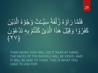 ِ‫س‬ ً‫ة‬َ‫ف‬ۡ‫ل‬ُ‫ز‬ ُ‫ه‬ ۡ‫و‬َ‫ا‬َ‫ر‬ ‫ا‬َّ‫م‬َ‫ل‬َ‫ف‬َّ‫ال‬ ُ‫ه‬ ۡ‫و‬ُ‫ج‬ ُ‫و‬ ۡ‫ت‬َٔ‫ــ‬ٓ‫ي‬َ‫ن‬ۡ‫ي‬ِ‫ذ‬
َ‫ن‬ ۡ‫و‬ُ‫ع‬َّ‫د‬َ‫ت‬ ‫ه‬ِ‫ب‬ ۡ‫م‬ُ‫ت‬ۡ‫ن‬ُ‫ك‬ ۡ‫ى‬ِ‫ذ‬َّ‫ال‬ ‫ا‬َ‫ذ‬ٰ‫ه‬ َ‫ل‬ۡ‫ي‬ِ‫ق‬ َ‫و‬ ‫ا‬ ۡ‫و‬ُ‫ر‬َ‫ف‬َ‫ك‬
﴿۲۷﴾
THEN WHEN THEY WILL SEE IT NEAR AT HAND,
THE FACES OF THE INFIDELS WILL BE VEXED, AND
IT WILL BE SAID TO THEM, 'THIS IS WHAT YOU
USED TO ASK FOR'.
29
 