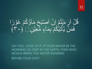 ۡ‫ص‬َ‫ا‬ ۡ‫ن‬ِ‫ا‬ ۡ‫م‬ُ‫ت‬ۡ‫ي‬َ‫ء‬َ‫ر‬َ‫ا‬ ۡ‫ل‬ُ‫ق‬ۡ‫َو‬‫غ‬ ۡ‫م‬ُ‫ك‬ُ‫ؤ‬ٓ‫ا‬َ‫م‬ َ‫ح‬َ‫ب‬‫ا‬ً‫ر‬
ٓ‫ا‬َ‫م‬ِ‫ب‬ ۡ‫م‬ُ‫ك‬ۡ‫ي‬ِ‫ت‬ۡ‫ا‬َّ‫ي‬ ۡ‫ن‬َ‫م‬َ‫ف‬ٍ‫ن‬ۡ‫ي‬ِ‫ع‬َّ‫م‬ ٍ‫ء‬﴿۳۰﴾
SAY YOU, 'LOOK TO IT, IF YOUR WATER IN THE
MORNING GO DEEP IN THE EARTH, THEN WHO
WOULD BRING YOU WATER RUNNING
BEFORE YOUR EYES?'
32
 