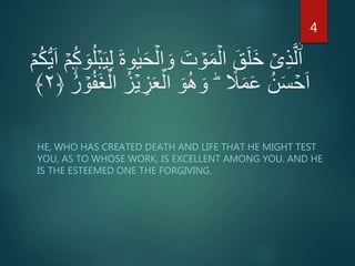ۡ‫م‬ُ‫ك‬ُّ‫ي‬َ‫ا‬ ۡ‫م‬ُ‫ك‬ َ‫و‬ُ‫ل‬ۡ‫ب‬َ‫ي‬ِ‫ل‬ َ‫ة‬‫و‬ٰ‫ي‬َ‫ح‬ۡ‫ال‬ َ‫و‬ َ‫ت‬ ۡ‫و‬َ‫م‬ۡ‫ال‬ َ‫ق‬َ‫ل‬َ‫خ‬ ۡ‫ى‬ِ‫ذ‬َّ‫ل‬ۨ‫ا‬
ً‫ل‬َ‫م‬َ‫ع‬ ُ‫ن‬َ‫س‬ ۡ‫ح‬َ‫ا‬ِؕ‫ز‬َ‫ع‬ۡ‫ال‬ َ‫و‬ُ‫ه‬ َ‫و‬ُ‫ر‬ ۡ‫و‬ُ‫ف‬َ‫غ‬ۡ‫ال‬ ُ‫ز‬ۡ‫ي‬﴿۲﴾
HE, WHO HAS CREATED DEATH AND LIFE THAT HE MIGHT TEST
YOU, AS TO WHOSE WORK, IS EXCELLENT AMONG YOU. AND HE
IS THE ESTEEMED ONE THE FORGIVING.
4
 