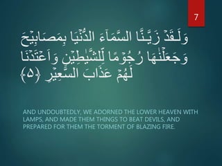 َ‫ح‬ۡ‫ي‬ِ‫ب‬‫ا‬َ‫ص‬َ‫م‬ِ‫ب‬ ‫ا‬َ‫ي‬ۡ‫ن‬ُّ‫د‬‫ال‬ َ‫ء‬ٓ‫ا‬َ‫م‬َّ‫س‬‫ال‬ ‫ا‬َّ‫ن‬‫ـ‬َّ‫ي‬َ‫ز‬ ۡ‫د‬َ‫ق‬‫ـ‬َ‫ل‬ َ‫و‬
‫ل‬ِ‫ل‬ ‫ا‬ً‫م‬ ۡ‫و‬ُ‫ج‬ُ‫ر‬ ‫ا‬َ‫ه‬ٰ‫ن‬ۡ‫ل‬َ‫ع‬َ‫ج‬ َ‫و‬ۡ‫ع‬َ‫ا‬ َ‫و‬ ِ‫ن‬ۡ‫ي‬ِ‫ط‬ٰ‫ي‬َّ‫ش‬‫َا‬‫ن‬ۡ‫د‬َ‫ت‬
ِ‫ر‬ۡ‫ي‬ِ‫ع‬َّ‫س‬‫ال‬ َ‫اب‬َ‫ذ‬َ‫ع‬ ۡ‫م‬ُ‫ه‬َ‫ل‬﴿۵﴾
AND UNDOUBTEDLY, WE ADORNED THE LOWER HEAVEN WITH
LAMPS, AND MADE THEM THINGS TO BEAT DEVILS, AND
PREPARED FOR THEM THE TORMENT OF BLAZING FIRE.
7
 