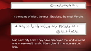 In the name of Allah, the most Gracious, the most Merciful.
Nuh said: “My Lord! They have disobeyed me, and followed
one whose wealth and children give him no increase but
loss.
 