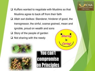  Kuffars wanted to negotiate with Muslims so that
Muslims agree to back off from their faith
 Allah swt dislikes: Slanderer, hinderer of good, the
transgressor, the sinful, coarse grained, mean and
ignoble, proud on wealth and sons
 Story of the people of garden
 Not sharing with the needy
 